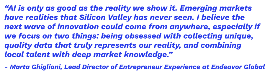 “AI is only as good as the reality we show it. Emerging markets have realities that Silicon Valley has never seen. I believe the next wave of innovation could come from anywhere, especially if we focus on two things: being obsessed with collecting unique, quality data that truly represents our reality, and combining local talent with deep market knowledge.” – Marta Ghiglioni, Lead Director of Entrepreneur Experience at Endeavor Global