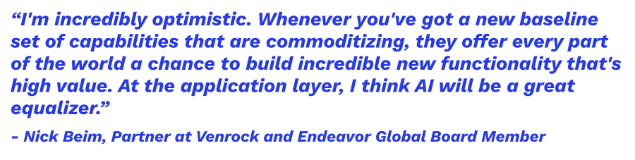 “I'm incredibly optimistic. Whenever you've got a new baseline set of capabilities that are commoditizing, they offer every part of the world a chance to build incredible new functionality that's high value. At the application layer, I think AI will be a great equalizer.” — Nick Beim, Partner at Venrock and Endeavor Global Board Member