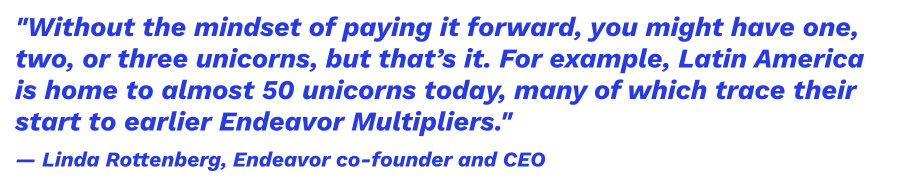 "Without the mindset of paying it forward, you might have one, two, or three unicorns, but that’s it. For example, Latin America is home to almost 50 unicorns today, many of which trace their start to earlier Endeavor Multipliers." — Linda Rottenberg, Endeavor co-founder and CEO