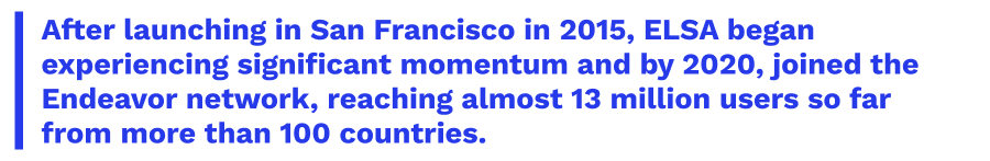 After launching in San Francisco in 2015, ELSA began experiencing significant momentum and by 2020, joined the Endeavor network, reaching almost 13 million users so far from more than 100 countries.