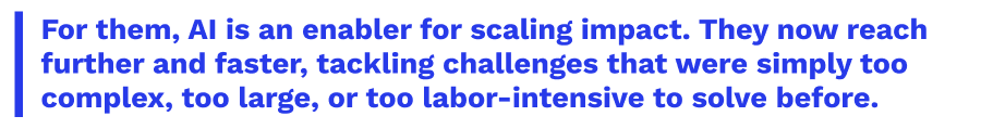 For them, AI is an enabler for scaling impact. They now reach further and faster, tackling challenges that were simply too complex, too large, or too labor-intensive to solve before.